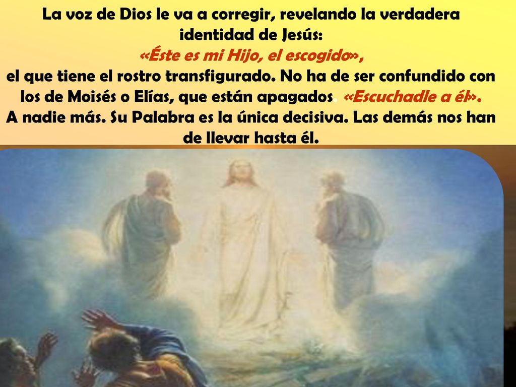 La voz de Dios le va a corregir, revelando la verdadera identidad de Jesús: «Éste es mi Hijo, el escogido», el que tiene el rostro transfigurado.