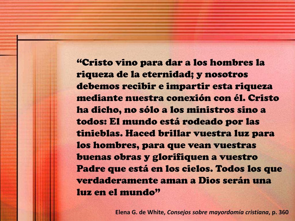 Cristo vino para dar a los hombres la riqueza de la eternidad; y nosotros debemos recibir e impartir esta riqueza mediante nuestra conexión con él. Cristo ha dicho, no sólo a los ministros sino a todos: El mundo está rodeado por las tinieblas. Haced brillar vuestra luz para los hombres, para que vean vuestras buenas obras y glorifiquen a vuestro Padre que está en los cielos. Todos los que verdaderamente aman a Dios serán una luz en el mundo