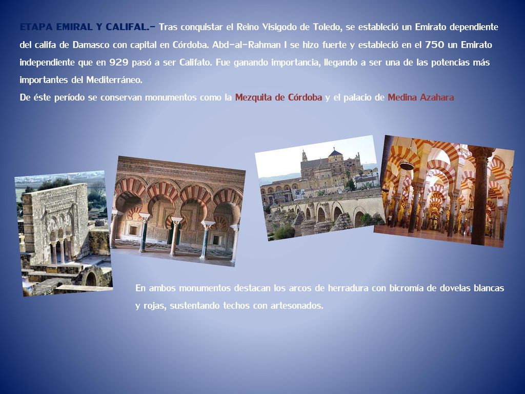 ETAPA EMIRAL Y CALIFAL.- Tras conquistar el Reino Visigodo de Toledo, se estableció un Emirato dependiente del califa de Damasco con capital en Córdoba. Abd-al-Rahman I se hizo fuerte y estableció en el 750 un Emirato independiente que en 929 pasó a ser Califato. Fue ganando importancia, llegando a ser una de las potencias más importantes del Mediterráneo.