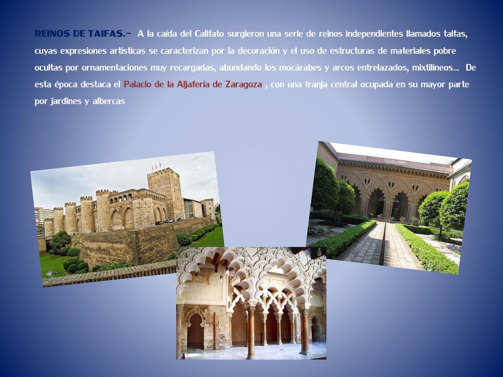 REINOS DE TAIFAS.- A la caída del Califato surgieron una serie de reinos independientes llamados taifas, cuyas expresiones artísticas se caracterizan por la decoración y el uso de estructuras de materiales pobre ocultas por ornamentaciones muy recargadas, abundando los mocárabes y arcos entrelazados, mixtilíneos… De esta época destaca el Palacio de la Aljafería de Zaragoza , con una franja central ocupada en su mayor parte por jardines y albercas