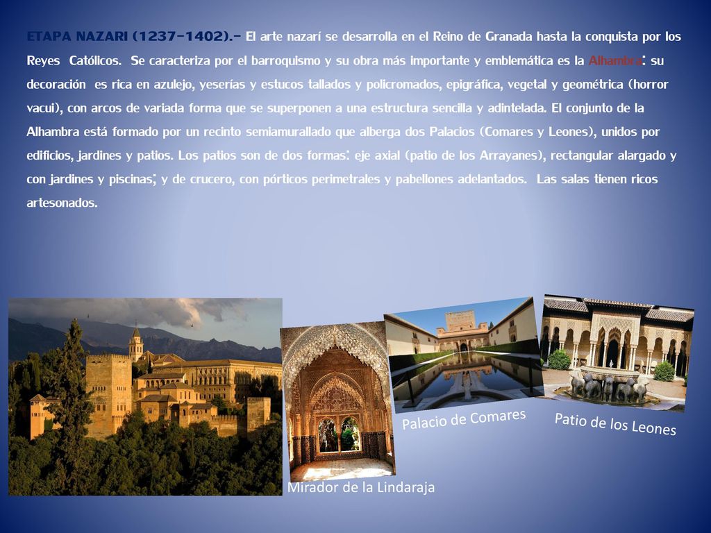 ETAPA NAZARI ( ).- El arte nazarí se desarrolla en el Reino de Granada hasta la conquista por los Reyes Católicos. Se caracteriza por el barroquismo y su obra más importante y emblemática es la Alhambra: su decoración es rica en azulejo, yeserías y estucos tallados y policromados, epigráfica, vegetal y geométrica (horror vacui), con arcos de variada forma que se superponen a una estructura sencilla y adintelada. El conjunto de la Alhambra está formado por un recinto semiamurallado que alberga dos Palacios (Comares y Leones), unidos por edificios, jardines y patios. Los patios son de dos formas: eje axial (patio de los Arrayanes), rectangular alargado y con jardines y piscinas; y de crucero, con pórticos perimetrales y pabellones adelantados. Las salas tienen ricos artesonados.