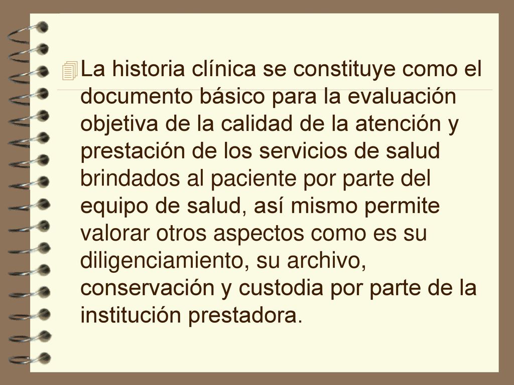 La historia clínica se constituye como el documento básico para la evaluación objetiva de la calidad de la atención y prestación de los servicios de salud brindados al paciente por parte del equipo de salud, así mismo permite valorar otros aspectos como es su diligenciamiento, su archivo, conservación y custodia por parte de la institución prestadora.