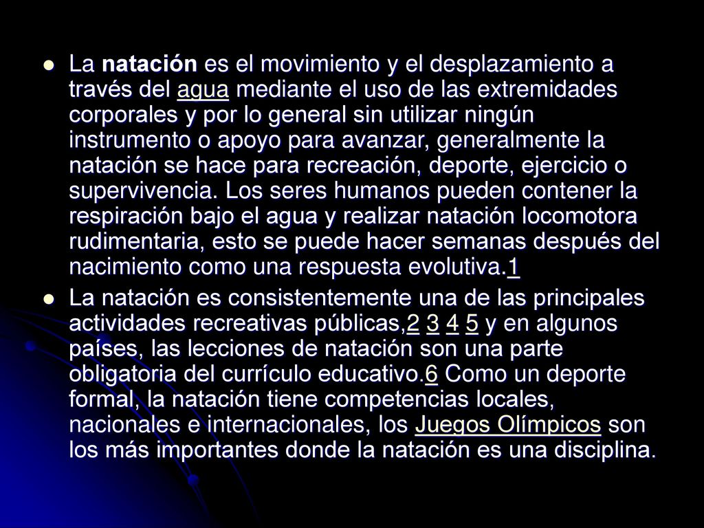 La natación es el movimiento y el desplazamiento a través del agua mediante el uso de las extremidades corporales y por lo general sin utilizar ningún instrumento o apoyo para avanzar, generalmente la natación se hace para recreación, deporte, ejercicio o supervivencia. Los seres humanos pueden contener la respiración bajo el agua y realizar natación locomotora rudimentaria, esto se puede hacer semanas después del nacimiento como una respuesta evolutiva.1