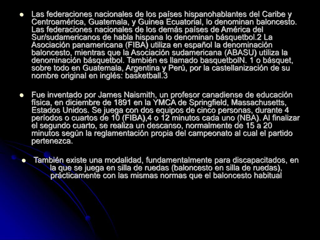 Las federaciones nacionales de los países hispanohablantes del Caribe y Centroamérica, Guatemala, y Guinea Ecuatorial, lo denominan baloncesto. Las federaciones nacionales de los demás países de América del Sur/sudamericanos de habla hispana lo denominan básquetbol.2 La Asociación panamericana (FIBA) utiliza en español la denominación baloncesto, mientras que la Asociación sudamericana (ABASU) utiliza la denominación básquetbol. También es llamado basquetbolN. 1 o básquet, sobre todo en Guatemala, Argentina y Perú, por la castellanización de su nombre original en inglés: basketball.3