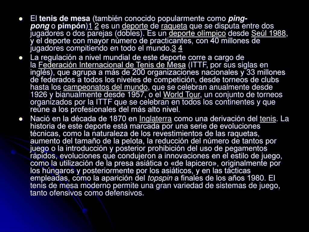 El tenis de mesa (también conocido popularmente como ping-pong o pimpón)1 2 es un deporte de raqueta que se disputa entre dos jugadores o dos parejas (dobles). Es un deporte olímpico desde Seúl 1988, y el deporte con mayor número de practicantes, con 40 millones de jugadores compitiendo en todo el mundo.3 4