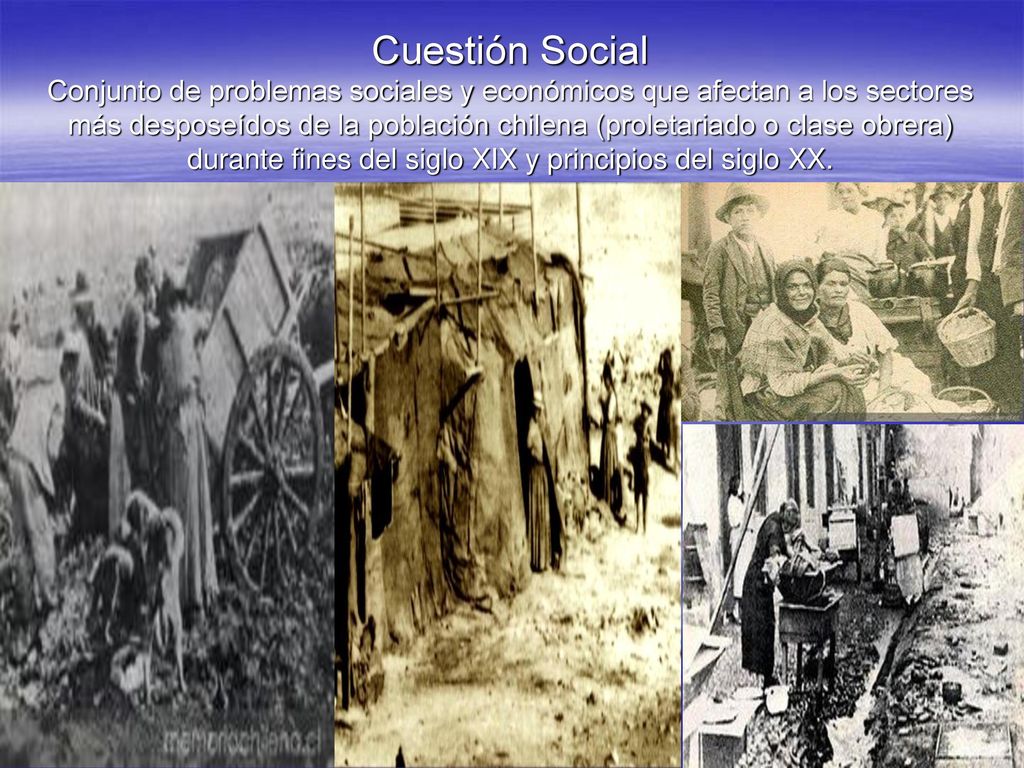Cuestión Social Conjunto de problemas sociales y económicos que afectan a los sectores más desposeídos de la población chilena (proletariado o clase obrera) durante fines del siglo XIX y principios del siglo XX.