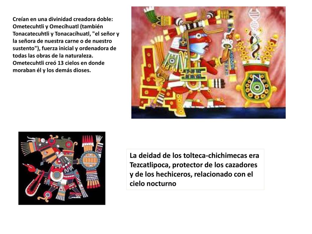 Creían en una divinidad creadora doble: Ometecuhtli y Omecíhuatl (también Tonacatecuhtli y Tonacacíhuatl, el señor y la señora de nuestra carne o de nuestro sustento ), fuerza inicial y ordenadora de todas las obras de la naturaleza. Ometecuhtli creó 13 cielos en donde moraban él y los demás dioses.