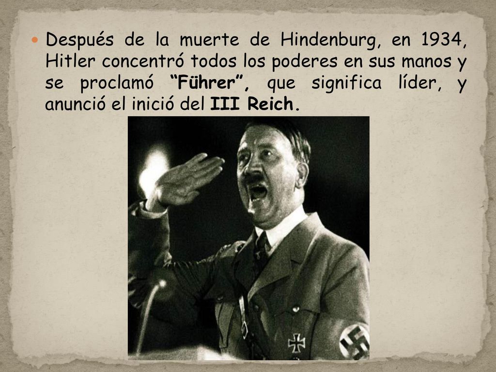 Después de la muerte de Hindenburg, en 1934, Hitler concentró todos los poderes en sus manos y se proclamó Führer , que significa líder, y anunció el inició del III Reich.