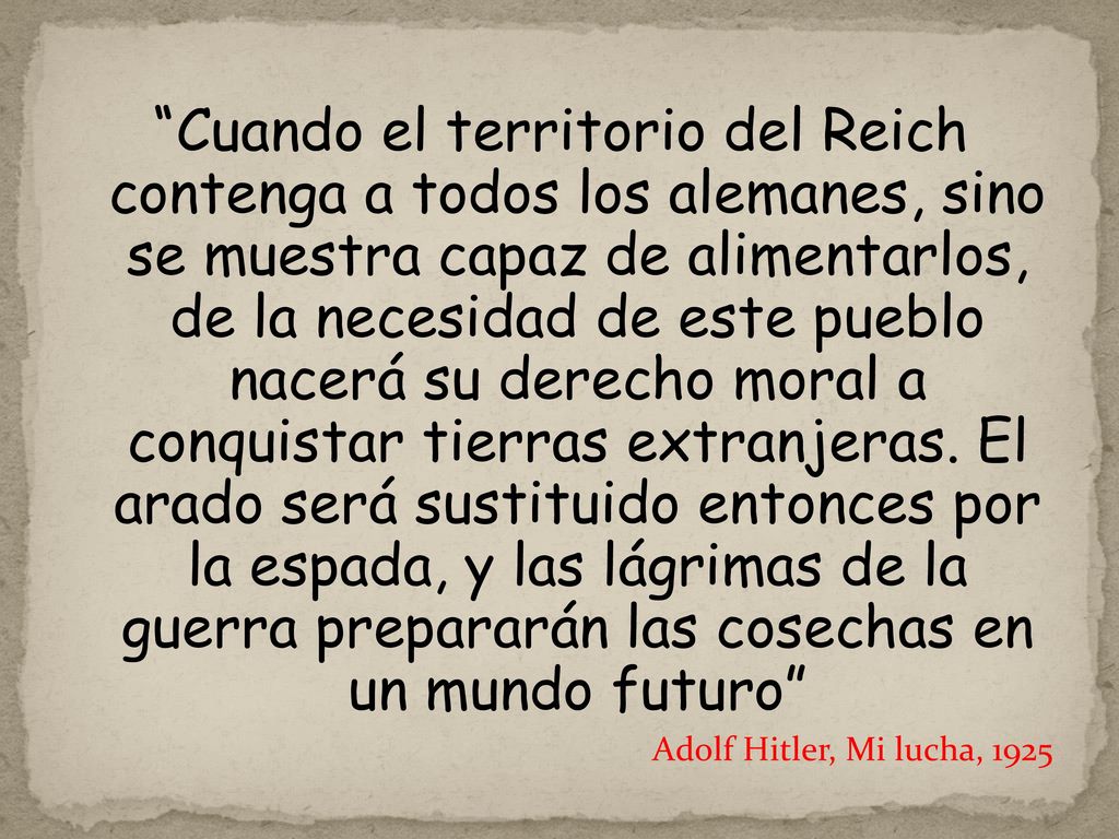Cuando el territorio del Reich contenga a todos los alemanes, sino se muestra capaz de alimentarlos, de la necesidad de este pueblo nacerá su derecho moral a conquistar tierras extranjeras. El arado será sustituido entonces por la espada, y las lágrimas de la guerra prepararán las cosechas en un mundo futuro