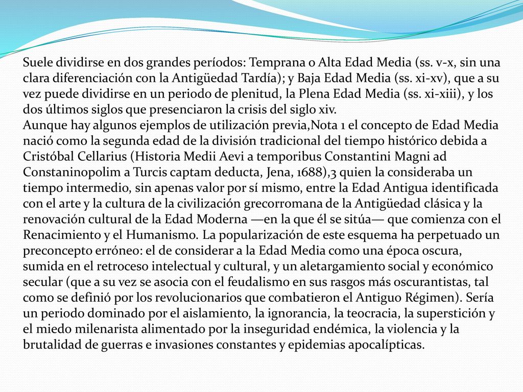 Suele dividirse en dos grandes períodos: Temprana o Alta Edad Media (ss. v-x, sin una clara diferenciación con la Antigüedad Tardía); y Baja Edad Media (ss. xi-xv), que a su vez puede dividirse en un periodo de plenitud, la Plena Edad Media (ss. xi-xiii), y los dos últimos siglos que presenciaron la crisis del siglo xiv.