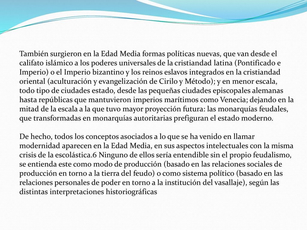 También surgieron en la Edad Media formas políticas nuevas, que van desde el califato islámico a los poderes universales de la cristiandad latina (Pontificado e Imperio) o el Imperio bizantino y los reinos eslavos integrados en la cristiandad oriental (aculturación y evangelización de Cirilo y Método); y en menor escala, todo tipo de ciudades estado, desde las pequeñas ciudades episcopales alemanas hasta repúblicas que mantuvieron imperios marítimos como Venecia; dejando en la mitad de la escala a la que tuvo mayor proyección futura: las monarquías feudales, que transformadas en monarquías autoritarias prefiguran el estado moderno.