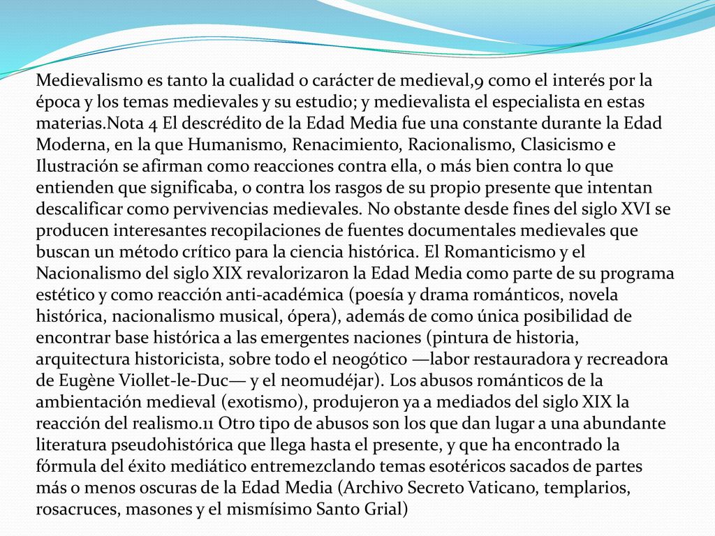 Medievalismo es tanto la cualidad o carácter de medieval,9 como el interés por la época y los temas medievales y su estudio; y medievalista el especialista en estas materias.Nota 4 El descrédito de la Edad Media fue una constante durante la Edad Moderna, en la que Humanismo, Renacimiento, Racionalismo, Clasicismo e Ilustración se afirman como reacciones contra ella, o más bien contra lo que entienden que significaba, o contra los rasgos de su propio presente que intentan descalificar como pervivencias medievales.