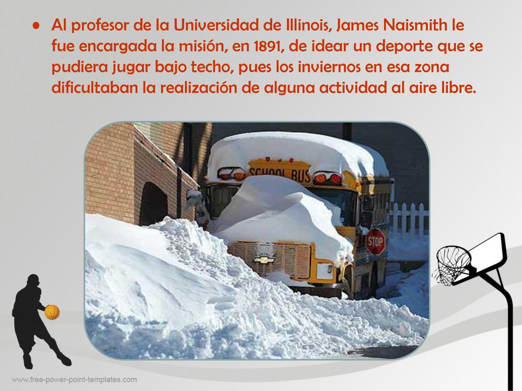 Al profesor de la Universidad de Illinois, James Naismith le fue encargada la misión, en 1891, de idear un deporte que se pudiera jugar bajo techo, pues los inviernos en esa zona dificultaban la realización de alguna actividad al aire libre.