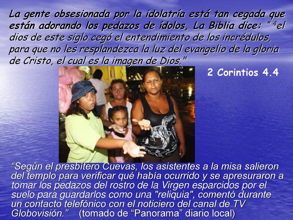 La gente obsesionada por la idolatría está tan cegada que están adorando los pedazos de ídolos, La Biblia dice: 4el dios de este siglo cegó el entendimiento de los incrédulos, para que no les resplandezca la luz del evangelio de la gloria de Cristo, el cual es la imagen de Dios. 2 Corintios 4.4