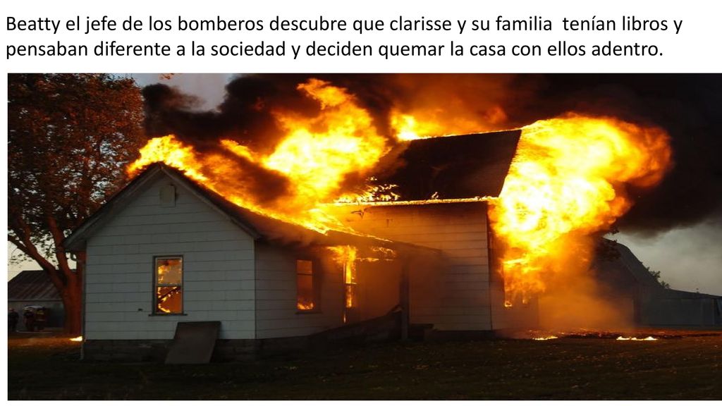 Beatty el jefe de los bomberos descubre que clarisse y su familia tenían libros y pensaban diferente a la sociedad y deciden quemar la casa con ellos adentro.