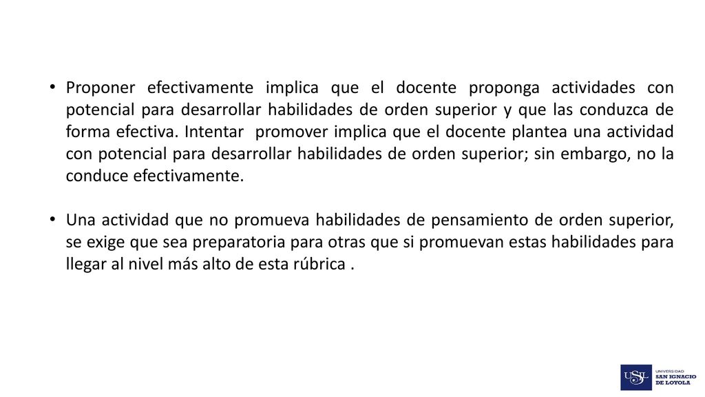 Proponer efectivamente implica que el docente proponga actividades con potencial para desarrollar habilidades de orden superior y que las conduzca de forma efectiva. Intentar promover implica que el docente plantea una actividad con potencial para desarrollar habilidades de orden superior; sin embargo, no la conduce efectivamente.