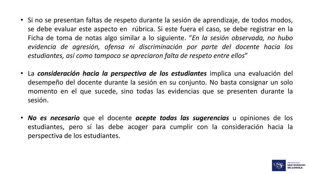Si no se presentan faltas de respeto durante la sesión de aprendizaje, de todos modos, se debe evaluar este aspecto en rúbrica. Si este fuera el caso, se debe registrar en la Ficha de toma de notas algo similar a lo siguiente. En la sesión observada, no hubo evidencia de agresión, ofensa ni discriminación por parte del docente hacia los estudiantes, así como tampoco se apreciaron falta de respeto entre ellos