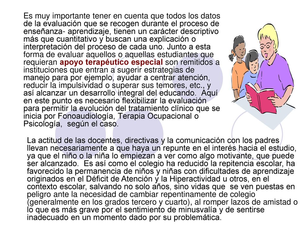 Es muy importante tener en cuenta que todos los datos de la evaluación que se recogen durante el proceso de enseñanza- aprendizaje, tienen un carácter descriptivo más que cuantitativo y buscan una explicación o interpretación del proceso de cada uno. Junto a esta forma de evaluar aquellos o aquellas estudiantes que requieran apoyo terapéutico especial son remitidos a instituciones que entran a sugerir estrategias de manejo para por ejemplo, ayudar a centrar atención, reducir la impulsividad o superar sus temores, etc., y así alcanzar un desarrollo integral del educando. Aquí en este punto es necesario flexibilizar la evaluación para permitir la evolución del tratamiento clínico que se inicia por Fonoaudiología, Terapia Ocupacional o Psicología, según el caso.