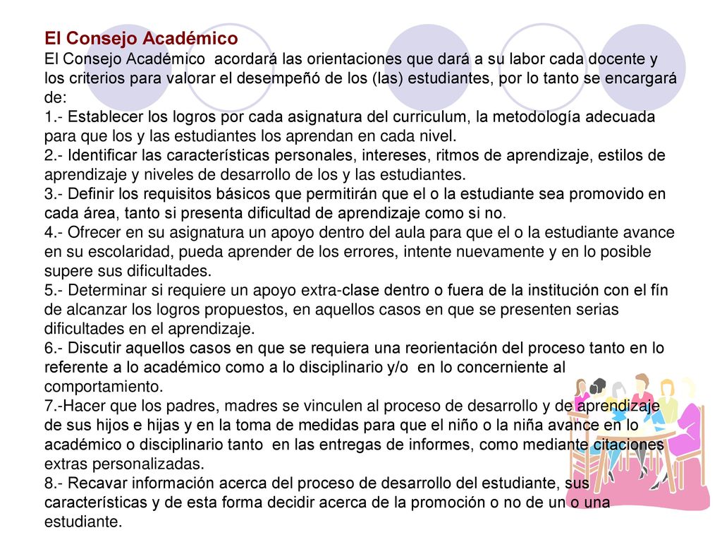 El Consejo Académico El Consejo Académico acordará las orientaciones que dará a su labor cada docente y los criterios para valorar el desempeñó de los (las) estudiantes, por lo tanto se encargará de: 1.- Establecer los logros por cada asignatura del curriculum, la metodología adecuada para que los y las estudiantes los aprendan en cada nivel.