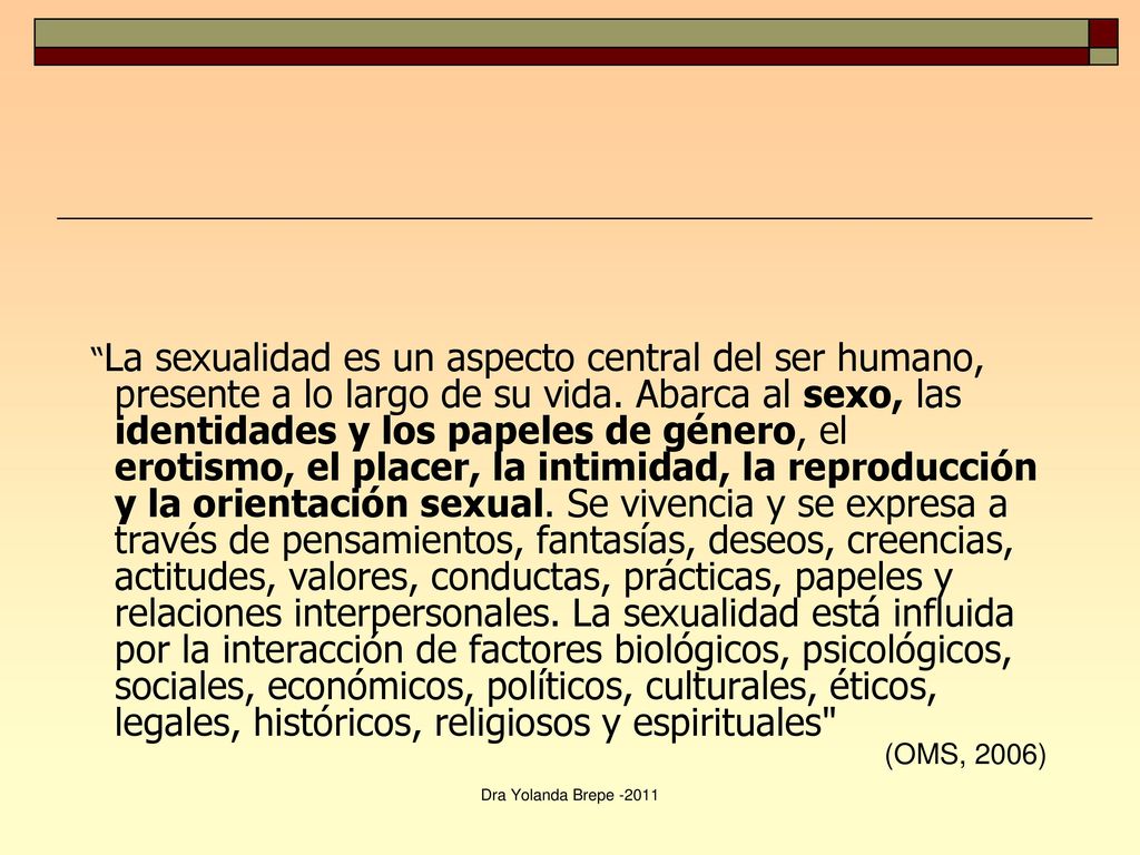 La sexualidad es un aspecto central del ser humano, presente a lo largo de su vida. Abarca al sexo, las identidades y los papeles de género, el erotismo, el placer, la intimidad, la reproducción y la orientación sexual. Se vivencia y se expresa a través de pensamientos, fantasías, deseos, creencias, actitudes, valores, conductas, prácticas, papeles y relaciones interpersonales. La sexualidad está influida por la interacción de factores biológicos, psicológicos, sociales, económicos, políticos, culturales, éticos, legales, históricos, religiosos y espirituales