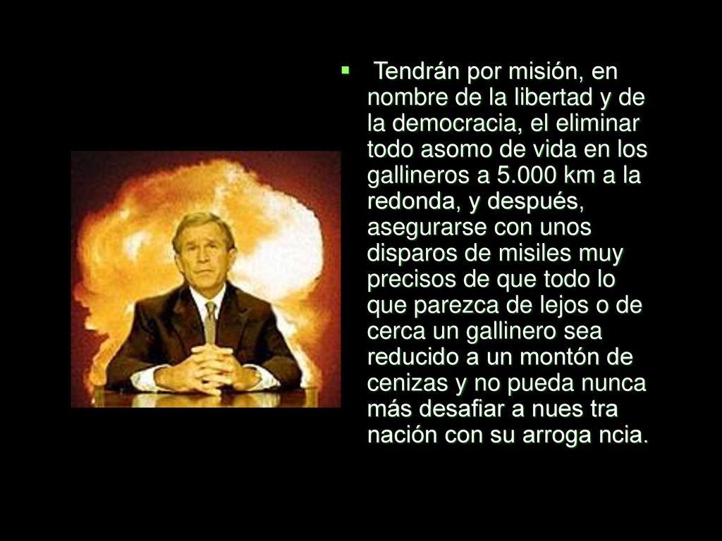Tendrán por misión, en nombre de la libertad y de la democracia, el eliminar todo asomo de vida en los gallineros a km a la redonda, y después, asegurarse con unos disparos de misiles muy precisos de que todo lo que parezca de lejos o de cerca un gallinero sea reducido a un montón de cenizas y no pueda nunca más desafiar a nues tra nación con su arroga ncia.