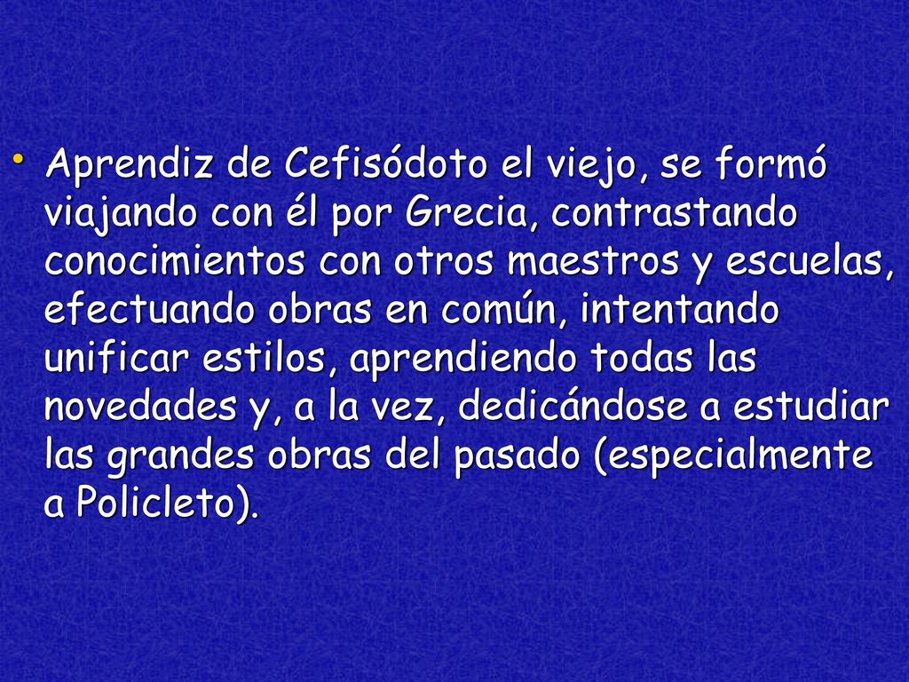 Aprendiz de Cefisódoto el viejo, se formó viajando con él por Grecia, contrastando conocimientos con otros maestros y escuelas, efectuando obras en común, intentando unificar estilos, aprendiendo todas las novedades y, a la vez, dedicándose a estudiar las grandes obras del pasado (especialmente a Policleto).