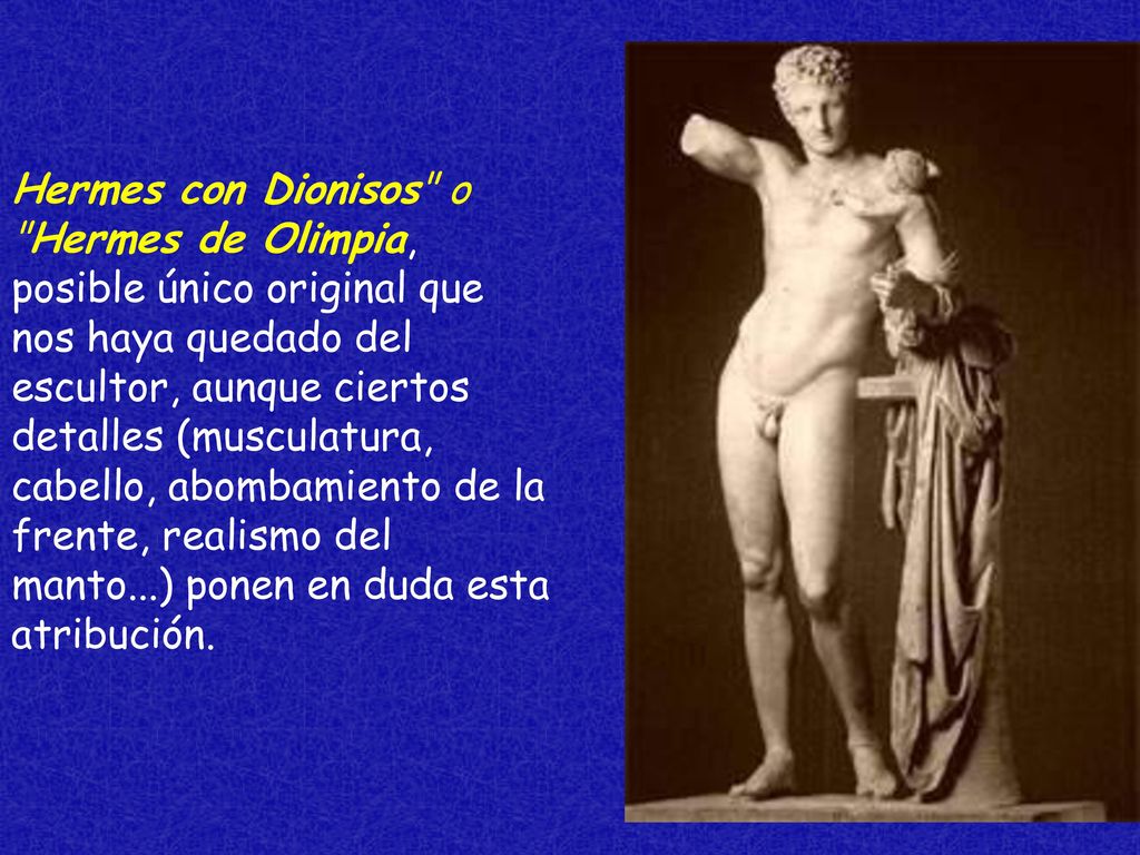 Hermes con Dionisos o Hermes de Olimpia, posible único original que nos haya quedado del escultor, aunque ciertos detalles (musculatura, cabello, abombamiento de la frente, realismo del manto...) ponen en duda esta atribución.