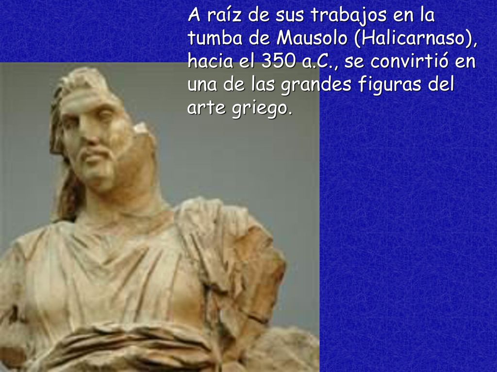 A raíz de sus trabajos en la tumba de Mausolo (Halicarnaso), hacia el 350 a.C., se convirtió en una de las grandes figuras del arte griego.