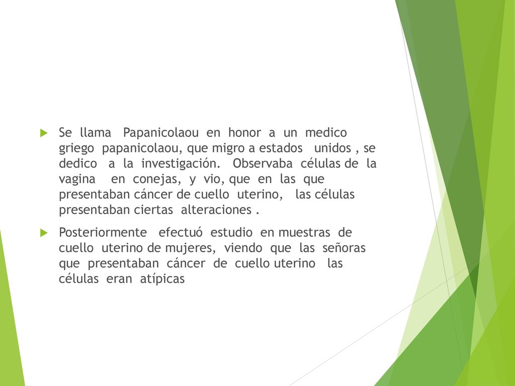 Se llama Papanicolaou en honor a un medico griego papanicolaou, que migro a estados unidos , se dedico a la investigación. Observaba células de la vagina en conejas, y vio, que en las que presentaban cáncer de cuello uterino, las células presentaban ciertas alteraciones .