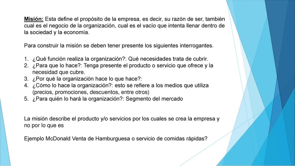 Misión: Esta define el propósito de la empresa, es decir, su razón de ser, también cual es el negocio de la organización, cual es el vacío que intenta llenar dentro de la sociedad y la economía.