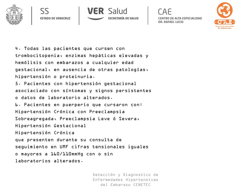 4. Todas las pacientes que cursen con trombocitopenia, enzimas hepáticas elevadas y hemólisis con embarazos a cualquier edad gestacional, en ausencia de otras patologías, hipertensión o proteinuria. 5. Pacientes con hipertensión gestacional asociaciado con síntomas y signos persistentes o datos de laboratorio alterados. 6. Pacientes en puerperio que cursaron con: Hipertensión Crónica con Preeclampsia Sobreagregada, Preeclampsia Leve ó Severa, Hipertensión Gestacional Hipertensión Crónica que presenten durante su consulta de seguimiento en UMF cifras tensionales iguales o mayores a 160/110mmHg con o sin laboratorios alterados.