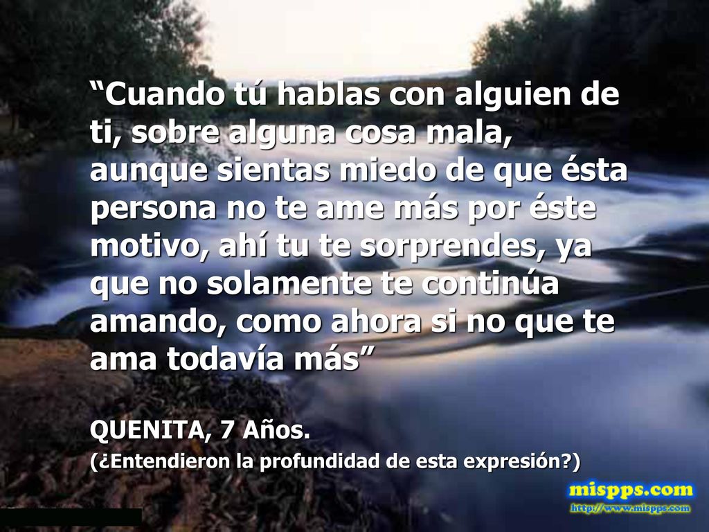 Cuando tú hablas con alguien de ti, sobre alguna cosa mala, aunque sientas miedo de que ésta persona no te ame más por éste motivo, ahí tu te sorprendes, ya que no solamente te continúa amando, como ahora si no que te ama todavía más