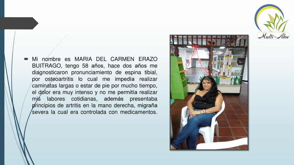 Mi nombre es MARIA DEL CARMEN ERAZO BUITRAGO, tengo 58 años, hace dos años me diagnosticaron pronunciamiento de espina tibial, por osteoartritis lo cual me impedía realizar caminatas largas o estar de pie por mucho tiempo, el dolor era muy intenso y no me permitía realizar mis labores cotidianas, además presentaba principios de artritis en la mano derecha, migraña severa la cual era controlada con medicamentos.