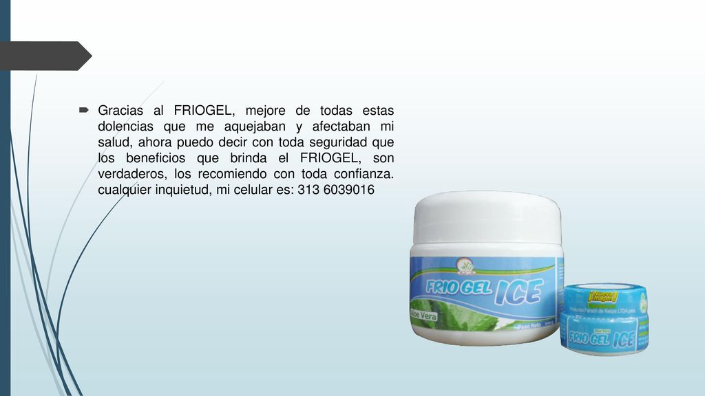 Gracias al FRIOGEL, mejore de todas estas dolencias que me aquejaban y afectaban mi salud, ahora puedo decir con toda seguridad que los beneficios que brinda el FRIOGEL, son verdaderos, los recomiendo con toda confianza.