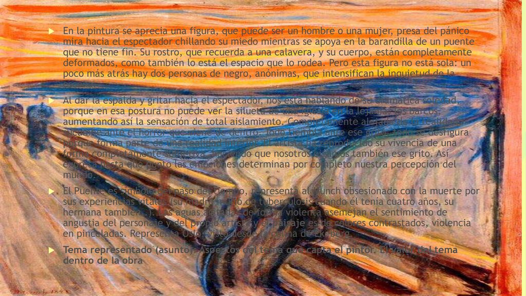 En la pintura se aprecia una figura, que puede ser un hombre o una mujer, presa del pánico mira hacia el espectador chillando su miedo mientras se apoya en la barandilla de un puente que no tiene fin. Su rostro, que recuerda a una calavera, y su cuerpo, están completamente deformados, como también lo está el espacio que lo rodea. Pero esta figura no está sola: un poco más atrás hay dos personas de negro, anónimas, que intensifican la inquietud de la escena.