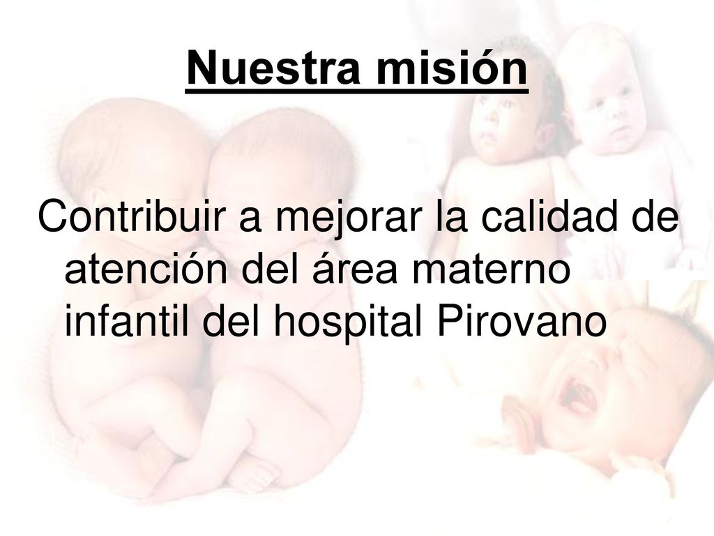 Nuestra misión Contribuir a mejorar la calidad de atención del área materno infantil del hospital Pirovano.