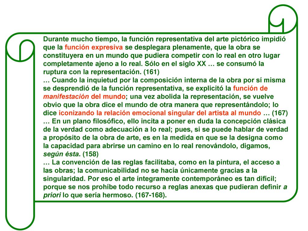 Durante mucho tiempo, la función representativa del arte pictórico impidió que la función expresiva se desplegara plenamente, que la obra se constituyera en un mundo que pudiera competir con lo real en otro lugar completamente ajeno a lo real. Sólo en el siglo XX … se consumó la ruptura con la representación. (161)