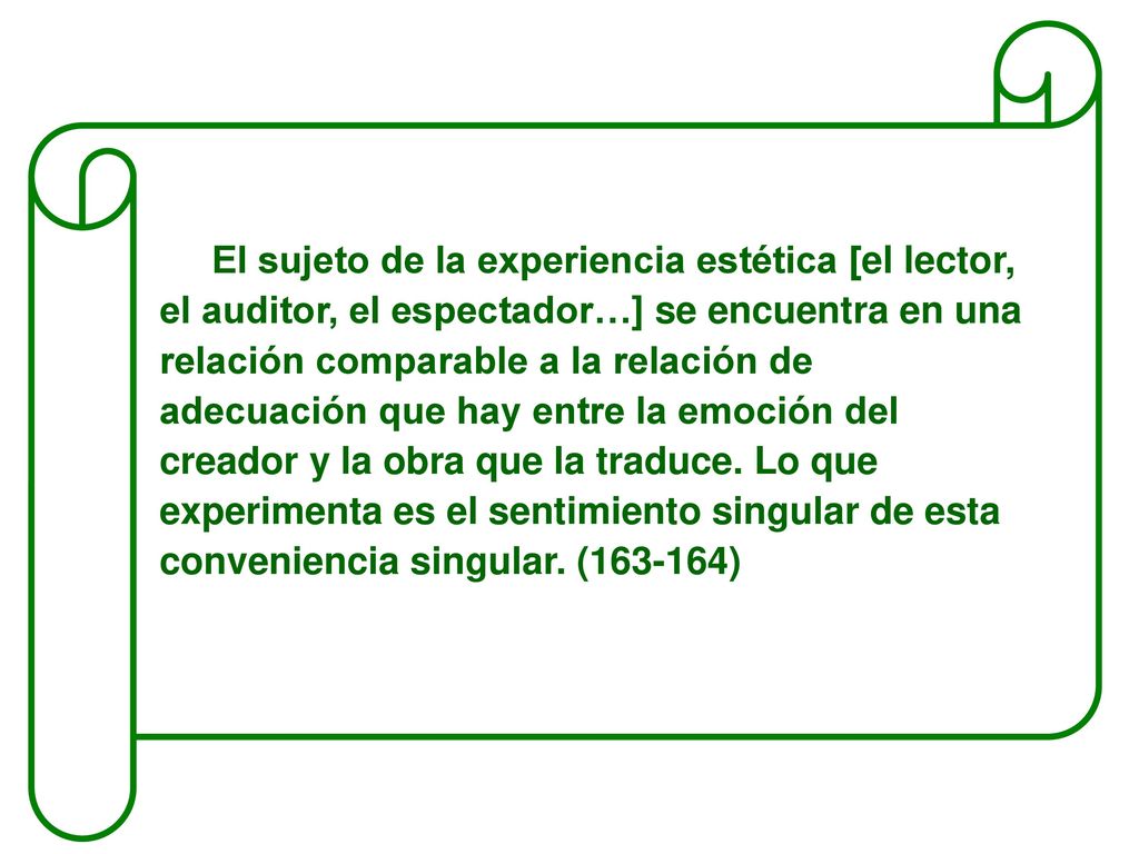 El sujeto de la experiencia estética [el lector, el auditor, el espectador…] se encuentra en una relación comparable a la relación de adecuación que hay entre la emoción del creador y la obra que la traduce.