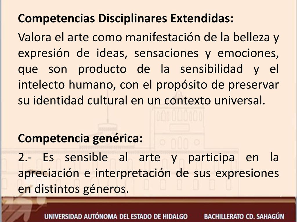 Competencias Disciplinares Extendidas: Valora el arte como manifestación de la belleza y expresión de ideas, sensaciones y emociones, que son producto de la sensibilidad y el intelecto humano, con el propósito de preservar su identidad cultural en un contexto universal.