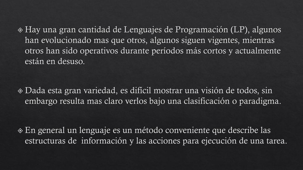 Hay una gran cantidad de Lenguajes de Programación (LP), algunos han evolucionado mas que otros, algunos siguen vigentes, mientras otros han sido operativos durante períodos más cortos y actualmente están en desuso.