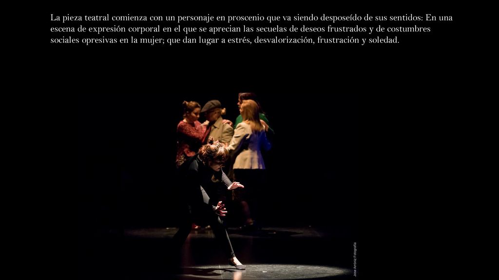 La pieza teatral comienza con un personaje en proscenio que va siendo desposeído de sus sentidos: En una escena de expresión corporal en el que se aprecian las secuelas de deseos frustrados y de costumbres sociales opresivas en la mujer; que dan lugar a estrés, desvalorización, frustración y soledad.