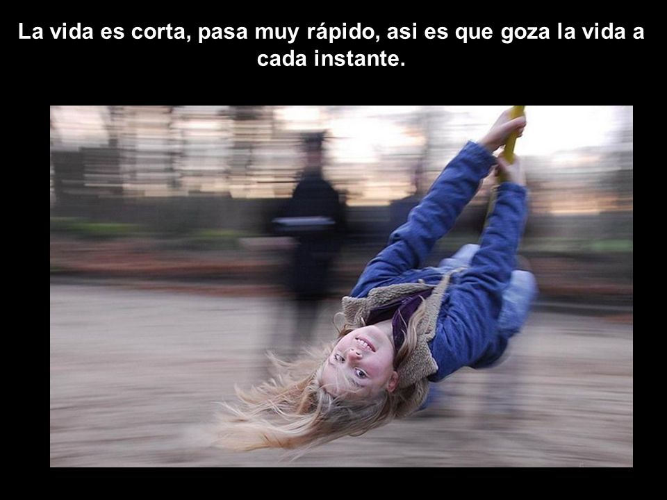 La vida es corta, pasa muy rápido, asi es que goza la vida a cada instante.