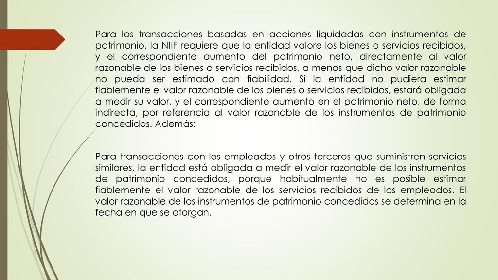 Para las transacciones basadas en acciones liquidadas con instrumentos de patrimonio, la NIIF requiere que la entidad valore los bienes o servicios recibidos, y el correspondiente aumento del patrimonio neto, directamente al valor razonable de los bienes o servicios recibidos, a menos que dicho valor razonable no pueda ser estimado con fiabilidad.