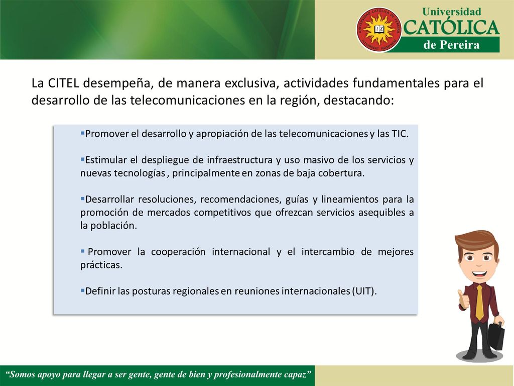 La CITEL desempeña, de manera exclusiva, actividades fundamentales para el desarrollo de las telecomunicaciones en la región, destacando: