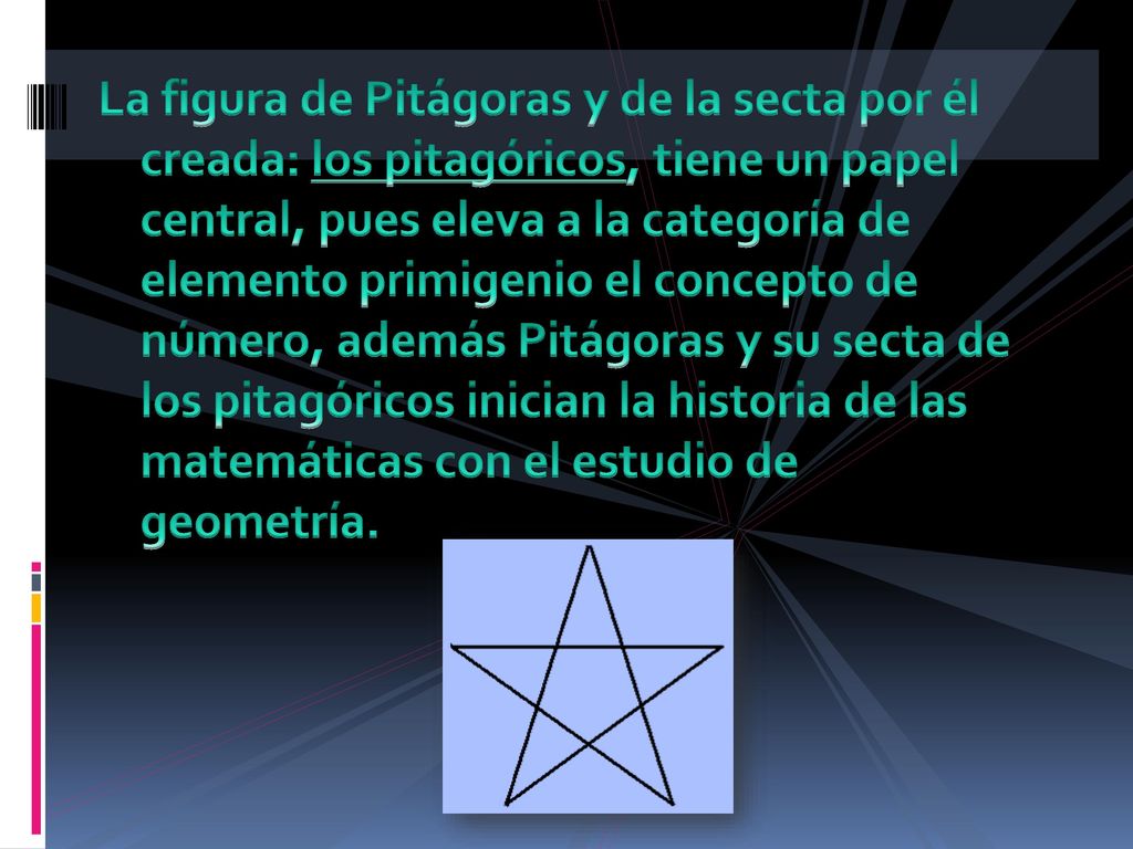 La figura de Pitágoras y de la secta por él creada: los pitagóricos, tiene un papel central, pues eleva a la categoría de elemento primigenio el concepto de número, además Pitágoras y su secta de los pitagóricos inician la historia de las matemáticas con el estudio de geometría.