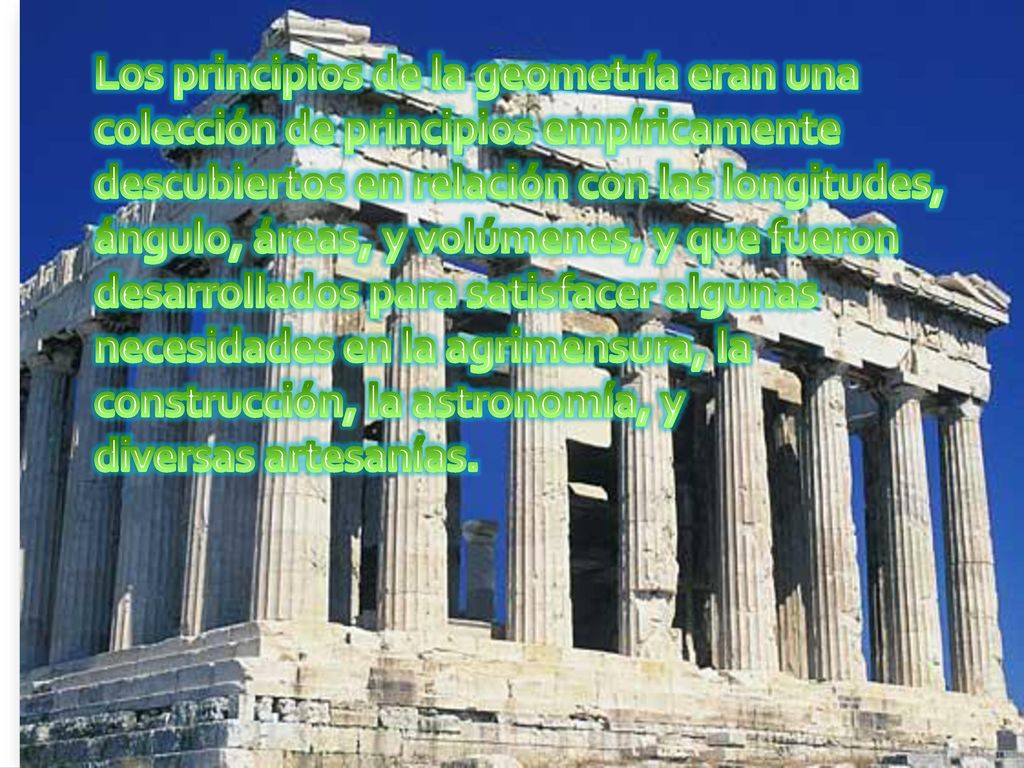 Los principios de la geometría eran una colección de principios empíricamente descubiertos en relación con las longitudes, ángulo, áreas, y volúmenes, y que fueron desarrollados para satisfacer algunas necesidades en la agrimensura, la construcción, la astronomía, y diversas artesanías.