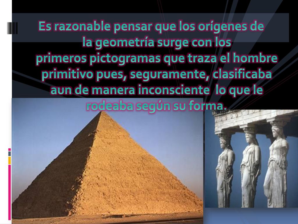 Es razonable pensar que los orígenes de la geometría surge con los primeros pictogramas que traza el hombre primitivo pues, seguramente, clasificaba aun de manera inconsciente lo que le rodeaba según su forma.