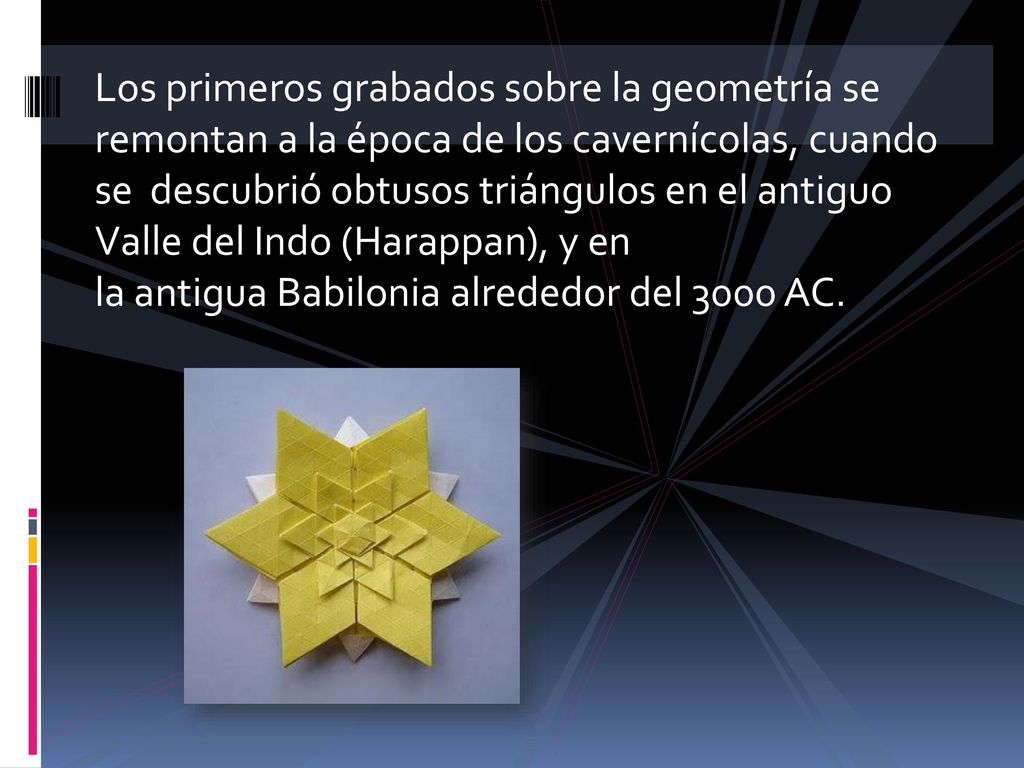 Los primeros grabados sobre la geometría se remontan a la época de los cavernícolas, cuando se descubrió obtusos triángulos en el antiguo Valle del Indo (Harappan), y en la antigua Babilonia alrededor del 3000 AC.