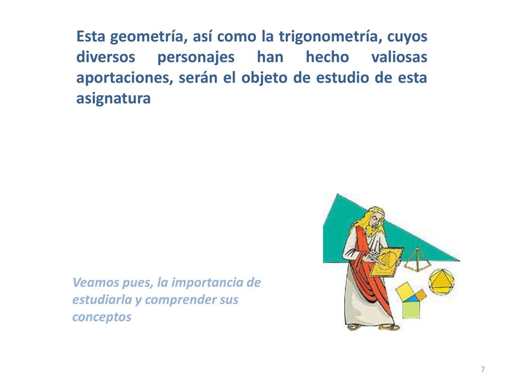Esta geometría, así como la trigonometría, cuyos diversos personajes han hecho valiosas aportaciones, serán el objeto de estudio de esta asignatura