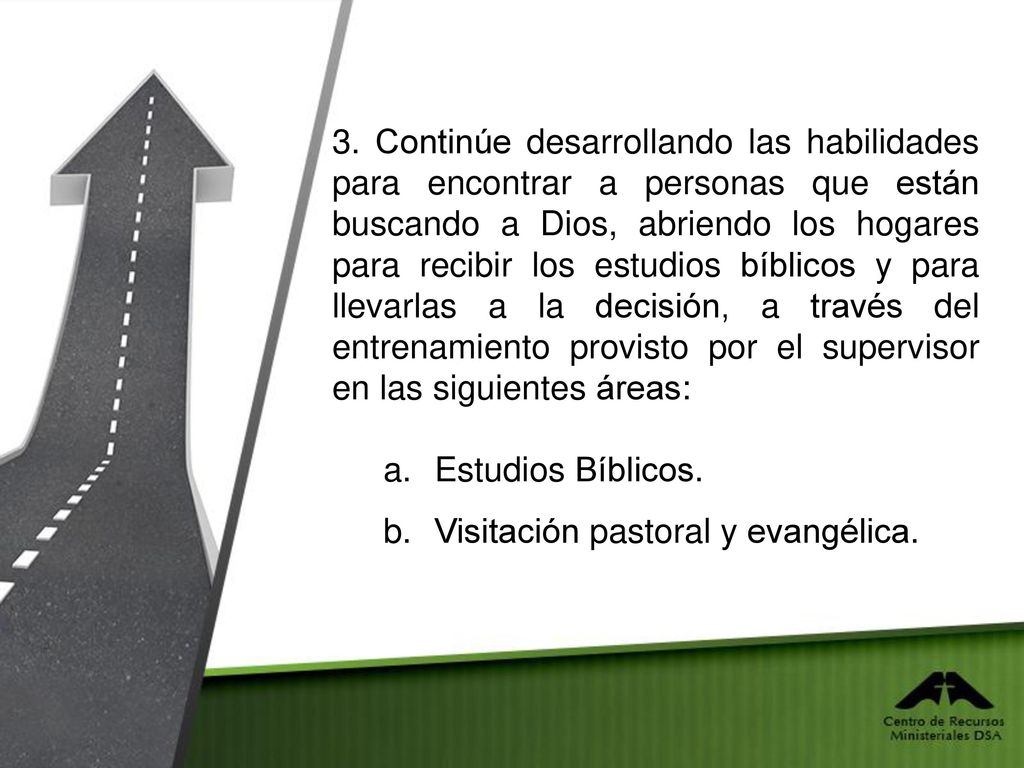 3. Continúe desarrollando las habilidades para encontrar a personas que están buscando a Dios, abriendo los hogares para recibir los estudios bíblicos y para llevarlas a la decisión, a través del entrenamiento provisto por el supervisor en las siguientes áreas: